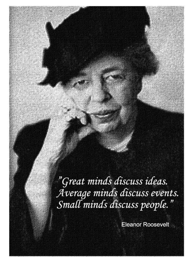 "Great minds discuss ideas. Average minds discuss events. Small minds discuss people." Eleanor Roosevelt